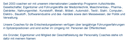 Historie Seit 2003 coachen wir mit unserem internationalen Leadership-Programm Aufsichtsrte, Gesellschafter, Eigentmer und Fhrungskrfte der Medizintechnik, Maschinenbau-, Pharma-, Getrnke-, Nahrungsmittel-, Kunststoff-, Metall-, Mbel-, Automobil-, Textil-, Stahl-, Computer-, Elektro-, Baustoff-, Softwareindustrie und des -handels sowie dem Messewesen, der Politik und Verwaltung. Unsere Coaches fr die Entscheidungsebenen verfgen ber langjhrige Fhrungserfahrungen in Spitzenpositionen und sind sicher im Umgang mit Personen der ffentlichkeit. Als Grnder, Eigentmer und Mitglied der Geschftsleitung der Personality Coaches stehe ich dafr mit meinem Namen: