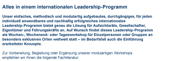 Alles in einem internationalem Leadership-Programm Text: Unser einfaches, methodisch und modulartig aufgebautes, durchgngiges, fr jeden individuell anwendbares und nachhaltig erfolgreiches internationales Leadership-Programm bietet genau die Lsung fr Aufsichtsrte, Gesellschafter, Eigentmer und Fhrungskrfte an. Auf Wunsch findet dieses Leadership-Programm als Wochen-, Wochenend- oder Tagesworkshop fr Einzelpersonen oder Gruppen an besonders exklusiven Orten weltweit statt  im Bedarfsfall auch die Einfhrung erarbeiteter Konzepte. Zur Vorbereitung, Begleitung oder Ergnzung unserer modulartigen Workshops empfehlen wir Ihnen die folgende Fachliteratur: